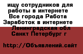 ищу сотрудников для работы в интернете - Все города Работа » Заработок в интернете   . Ленинградская обл.,Санкт-Петербург г.